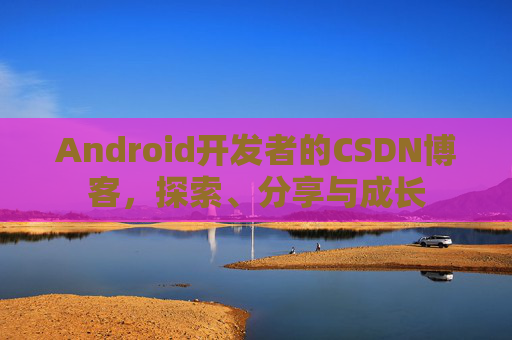 Android开发者的CSDN博客,探索、分享与成长
